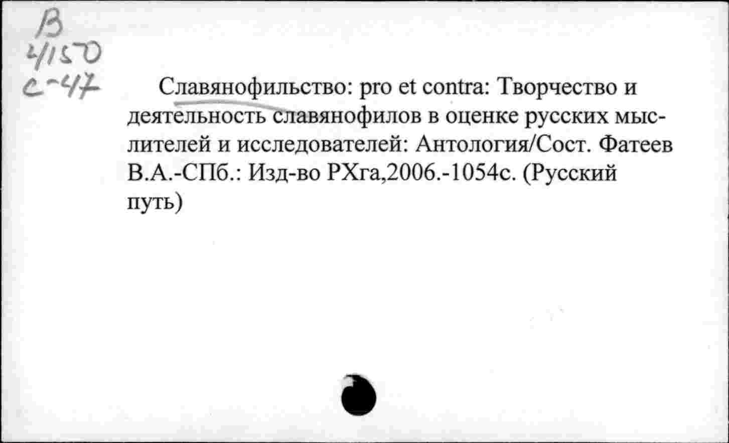 ﻿ft
У/CO с-УА	Славянофильство: pro et contra: Творчество и деятельность славянофилов в оценке русских мыслителей и исследователей: Антология/Сост. Фатеев В.А.-СПб.: Изд-во РХга,2006,-1054с. (Русский путь)